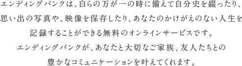 エンディングバンクは、自らの万が一の時に備えて自分史を綴ったり、
思い出の写真や、映像を保存したり、あなたのかけがえのない人生を
記録することができる無料のオンラインサービスです。
エンディングバンクが、あなたと大切なご家族、友人たちとの
豊かなコミュニケーションを叶えてくれます。