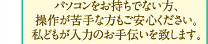 パソコンをお持ちでない方、操作が苦手な方もご安心ください。私どもが入力のお手伝いを致します。