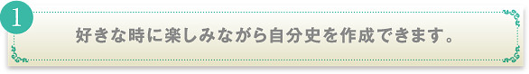 好きなときに楽しみながら自分史を作成できます。