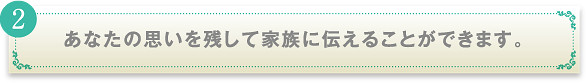 あなたの思いを残して家族に伝えることができます。